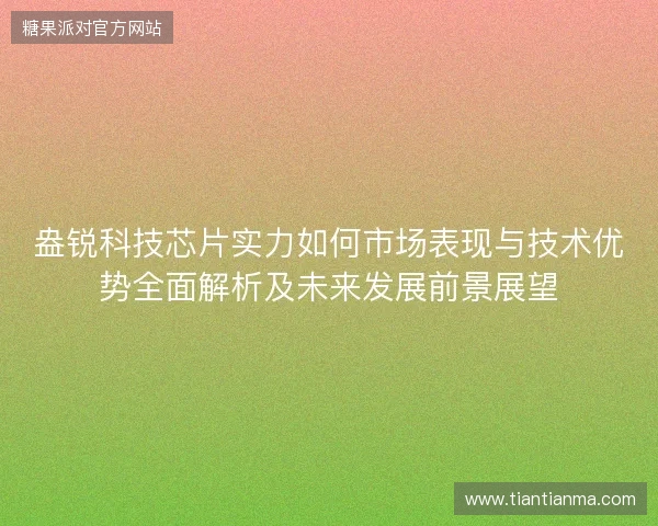 盎锐科技芯片实力如何市场表现与技术优势全面解析及未来发展前景展望 盎锐科技芯片实力如何市场表现与技术优势全面解析及未来发展前景展望