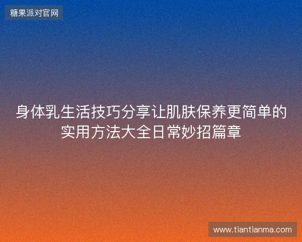 身体乳生活技巧分享让肌肤保养更简单的实用方法大全日常妙招篇章 身体乳生活技巧分享让肌肤保养更简单的实用方法大全日常妙招篇章