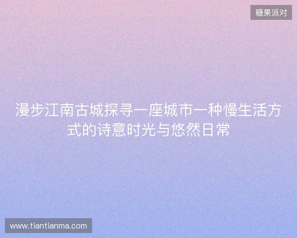 漫步江南古城探寻一座城市一种慢生活方式的诗意时光与悠然日常 漫步江南古城探寻一座城市一种慢生活方式的诗意时光与悠然日常